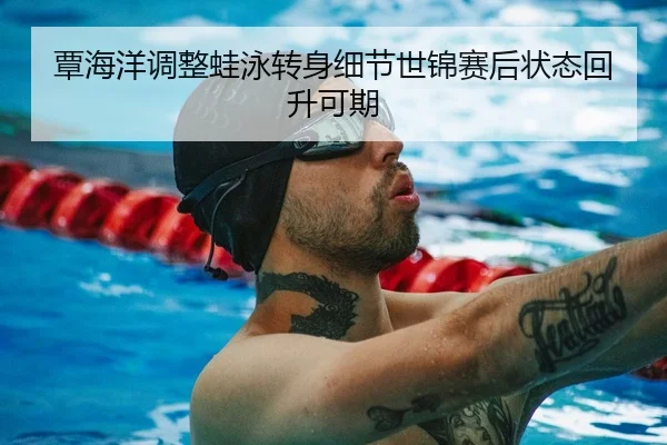 覃海洋调整蛙泳转身细节世锦赛后状态回升可期