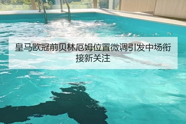 皇马欧冠前贝林厄姆位置微调引发中场衔接新关注